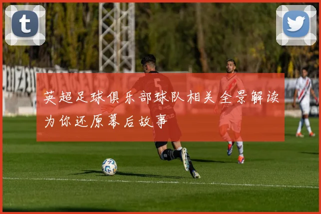 英超足球俱乐部球队相关全景解读为你还原幕后故事